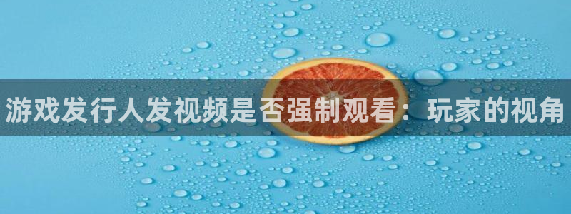 新宝gg被抓：游戏发行人发视频是否强制观看：玩家的视角